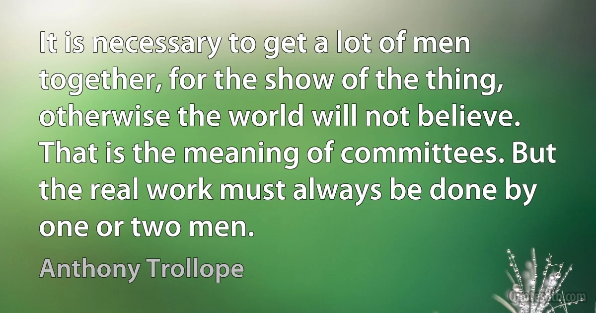 It is necessary to get a lot of men together, for the show of the thing, otherwise the world will not believe. That is the meaning of committees. But the real work must always be done by one or two men. (Anthony Trollope)