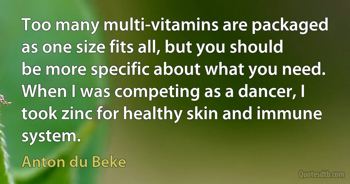 Too many multi-vitamins are packaged as one size fits all, but you should be more specific about what you need. When I was competing as a dancer, I took zinc for healthy skin and immune system. (Anton du Beke)