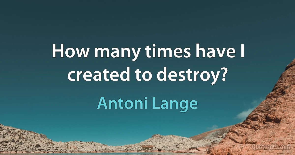 How many times have I created to destroy? (Antoni Lange)