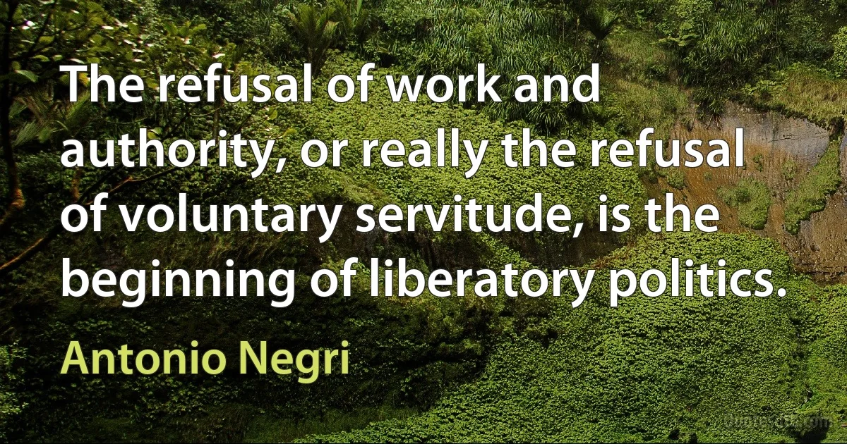 The refusal of work and authority, or really the refusal of voluntary servitude, is the beginning of liberatory politics. (Antonio Negri)