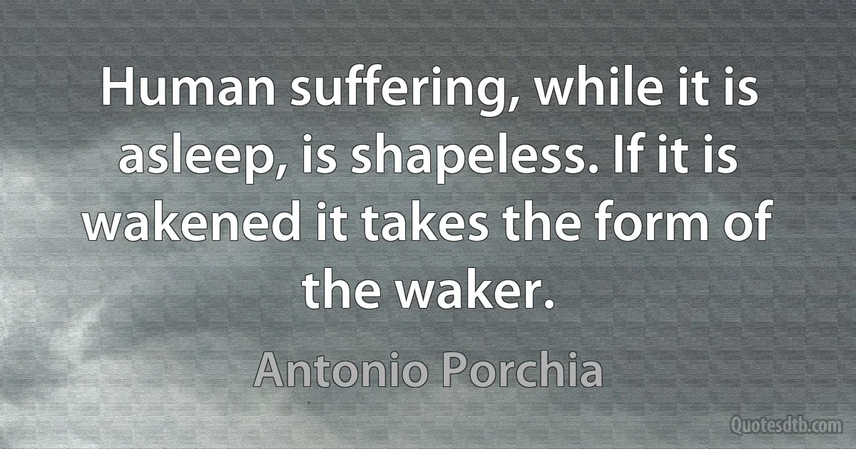 Human suffering, while it is asleep, is shapeless. If it is wakened it takes the form of the waker. (Antonio Porchia)