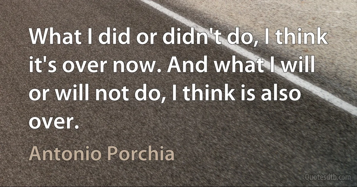 What I did or didn't do, I think it's over now. And what I will or will not do, I think is also over. (Antonio Porchia)