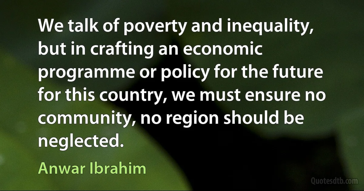 We talk of poverty and inequality, but in crafting an economic programme or policy for the future for this country, we must ensure no community, no region should be neglected. (Anwar Ibrahim)