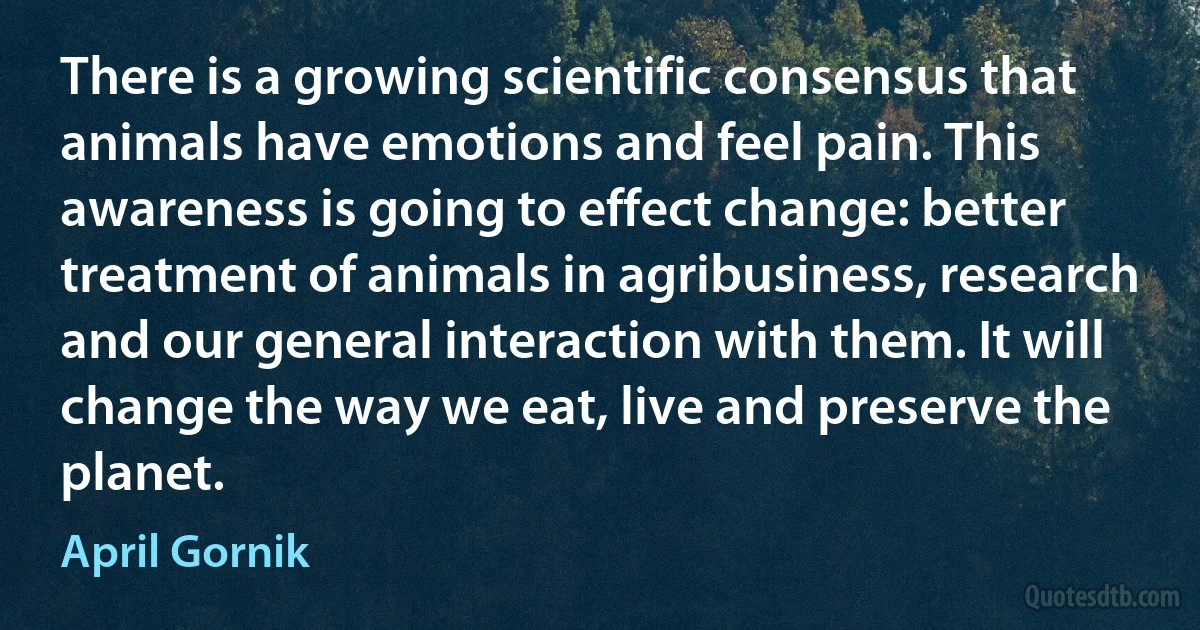 There is a growing scientific consensus that animals have emotions and feel pain. This awareness is going to effect change: better treatment of animals in agribusiness, research and our general interaction with them. It will change the way we eat, live and preserve the planet. (April Gornik)