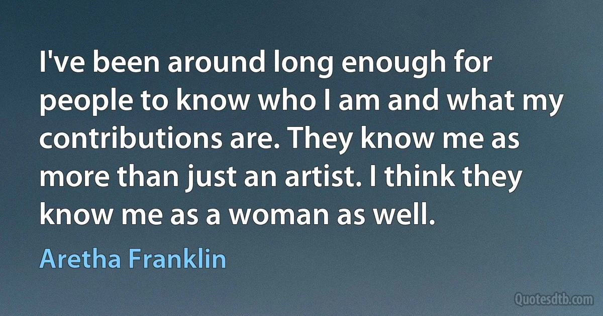 I've been around long enough for people to know who I am and what my contributions are. They know me as more than just an artist. I think they know me as a woman as well. (Aretha Franklin)