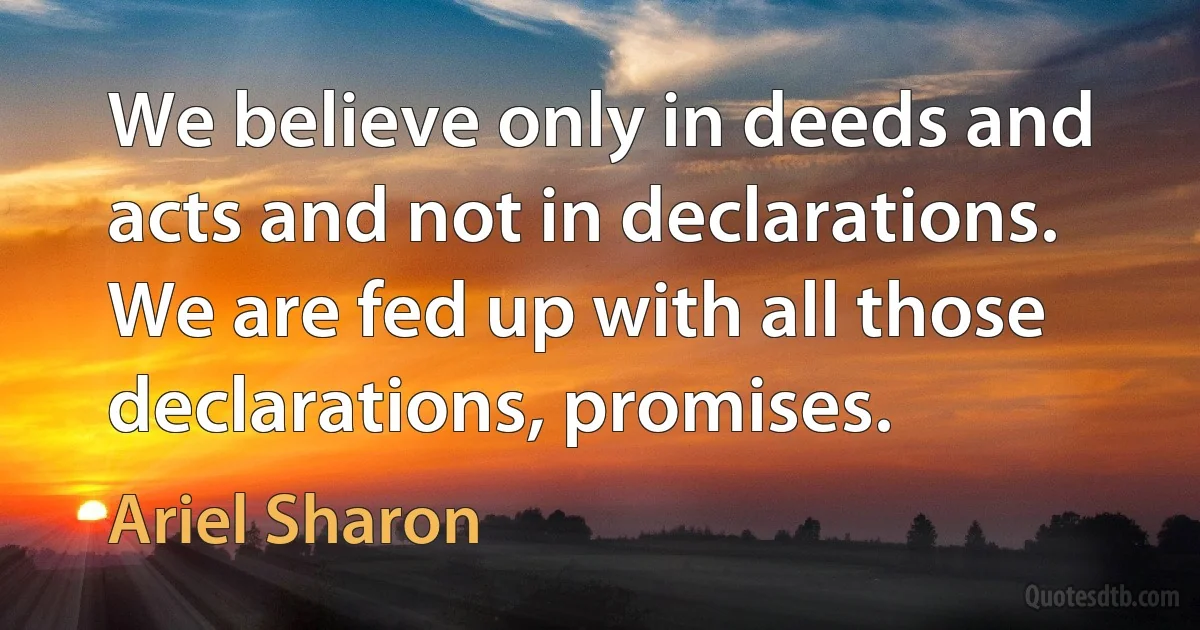 We believe only in deeds and acts and not in declarations. We are fed up with all those declarations, promises. (Ariel Sharon)