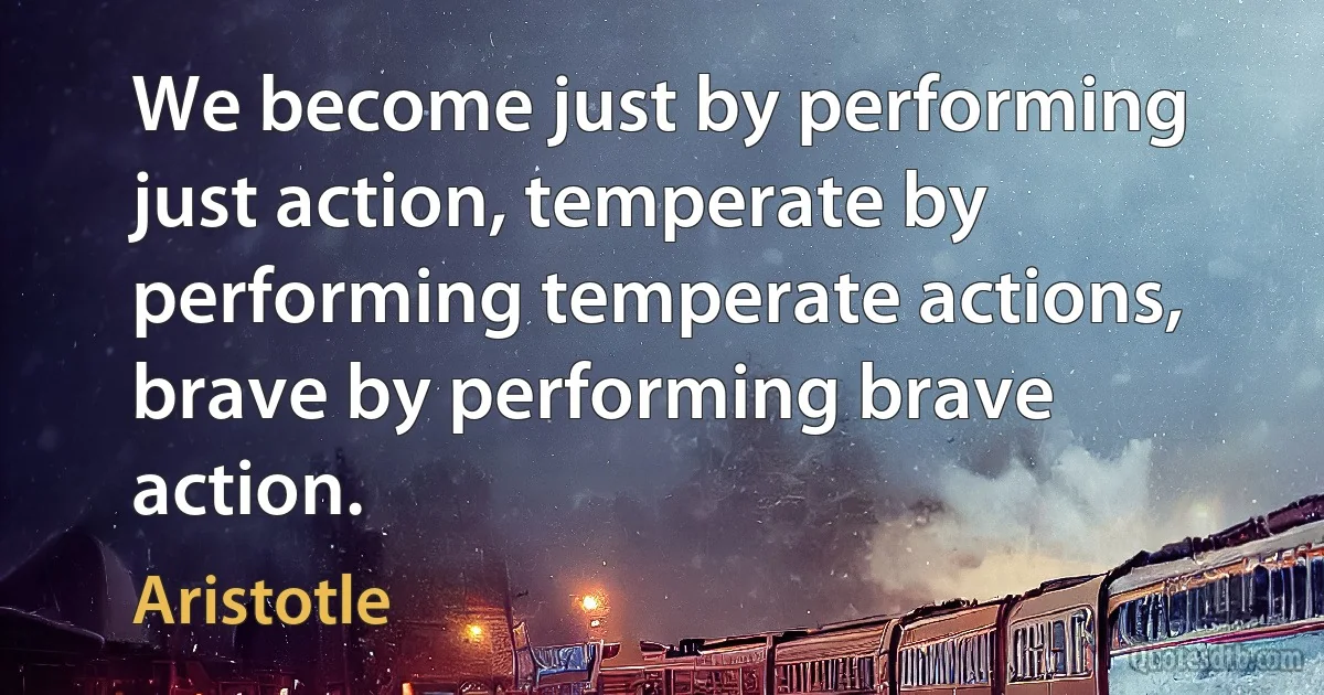 We become just by performing just action, temperate by performing temperate actions, brave by performing brave action. (Aristotle)