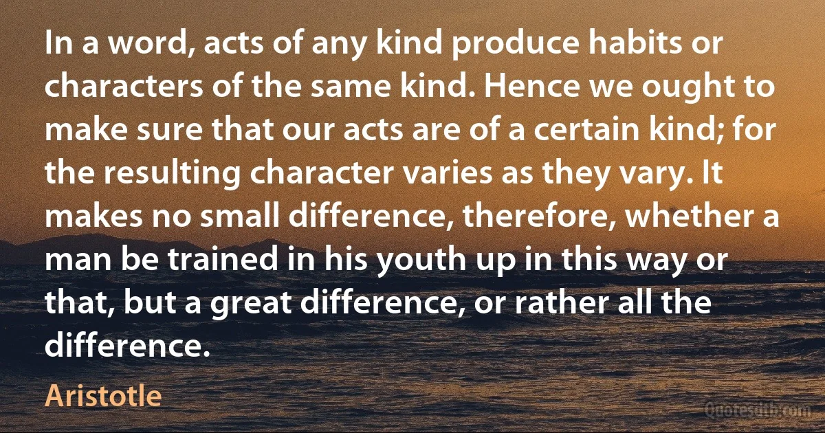 In a word, acts of any kind produce habits or characters of the same kind. Hence we ought to make sure that our acts are of a certain kind; for the resulting character varies as they vary. It makes no small difference, therefore, whether a man be trained in his youth up in this way or that, but a great difference, or rather all the difference. (Aristotle)