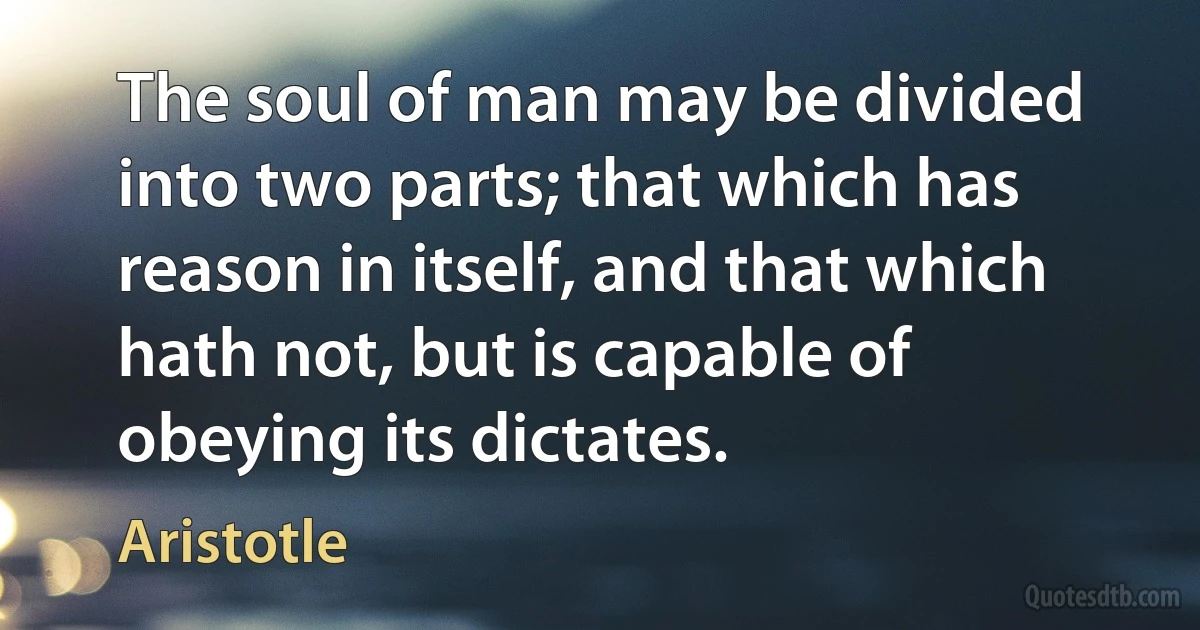 The soul of man may be divided into two parts; that which has reason in itself, and that which hath not, but is capable of obeying its dictates. (Aristotle)