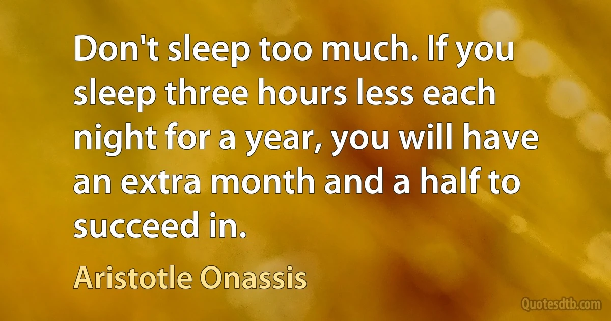 Don't sleep too much. If you sleep three hours less each night for a year, you will have an extra month and a half to succeed in. (Aristotle Onassis)