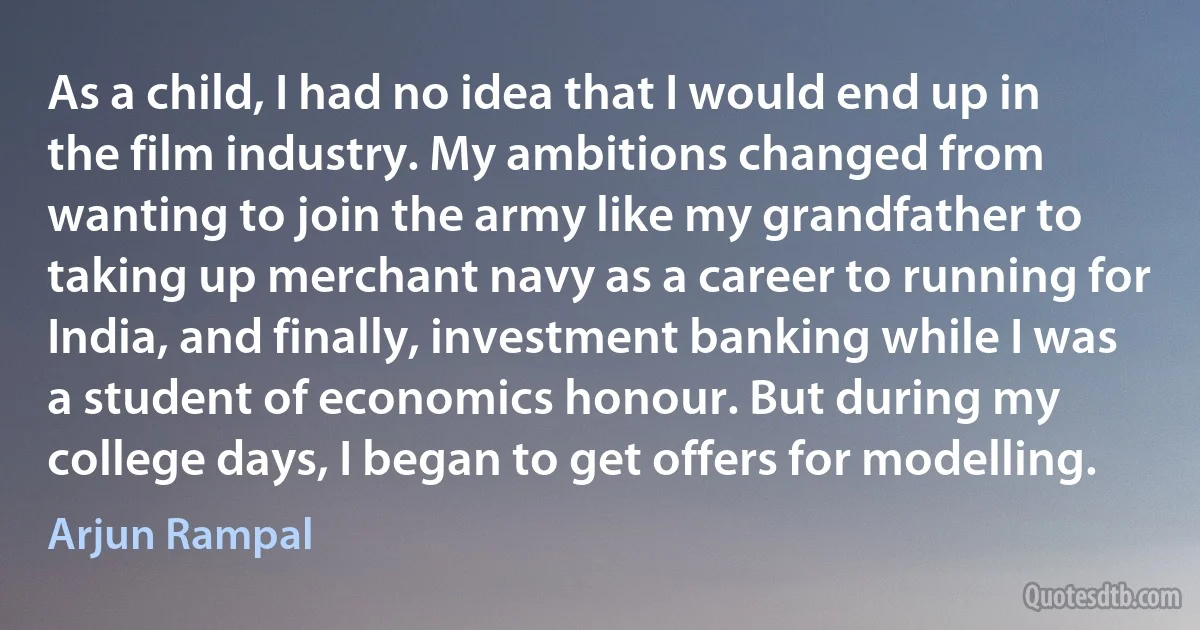 As a child, I had no idea that I would end up in the film industry. My ambitions changed from wanting to join the army like my grandfather to taking up merchant navy as a career to running for India, and finally, investment banking while I was a student of economics honour. But during my college days, I began to get offers for modelling. (Arjun Rampal)