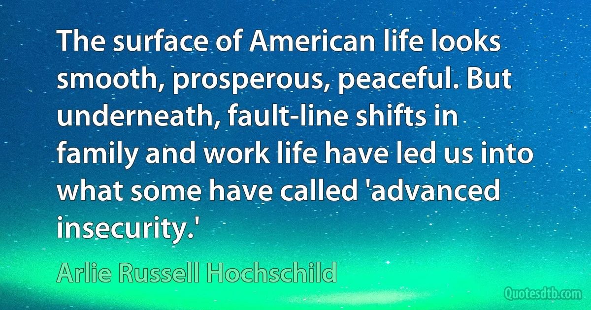 The surface of American life looks smooth, prosperous, peaceful. But underneath, fault-line shifts in family and work life have led us into what some have called 'advanced insecurity.' (Arlie Russell Hochschild)