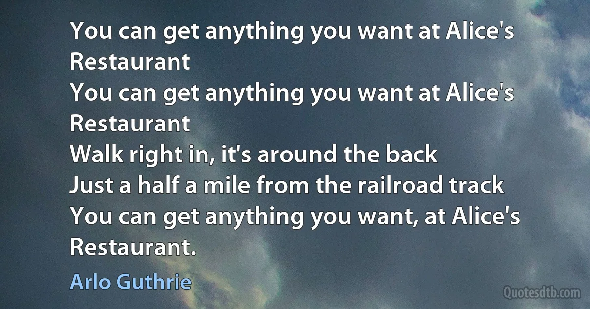 You can get anything you want at Alice's Restaurant
You can get anything you want at Alice's Restaurant
Walk right in, it's around the back
Just a half a mile from the railroad track
You can get anything you want, at Alice's Restaurant. (Arlo Guthrie)