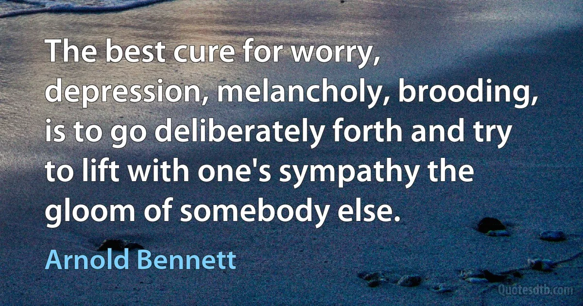 The best cure for worry, depression, melancholy, brooding, is to go deliberately forth and try to lift with one's sympathy the gloom of somebody else. (Arnold Bennett)