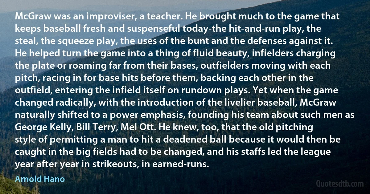 McGraw was an improviser, a teacher. He brought much to the game that keeps baseball fresh and suspenseful today-the hit-and-run play, the steal, the squeeze play, the uses of the bunt and the defenses against it. He helped turn the game into a thing of fluid beauty, infielders charging the plate or roaming far from their bases, outfielders moving with each pitch, racing in for base hits before them, backing each other in the outfield, entering the infield itself on rundown plays. Yet when the game changed radically, with the introduction of the livelier baseball, McGraw naturally shifted to a power emphasis, founding his team about such men as George Kelly, Bill Terry, Mel Ott. He knew, too, that the old pitching style of permitting a man to hit a deadened ball because it would then be caught in the big fields had to be changed, and his staffs led the league year after year in strikeouts, in earned-runs. (Arnold Hano)