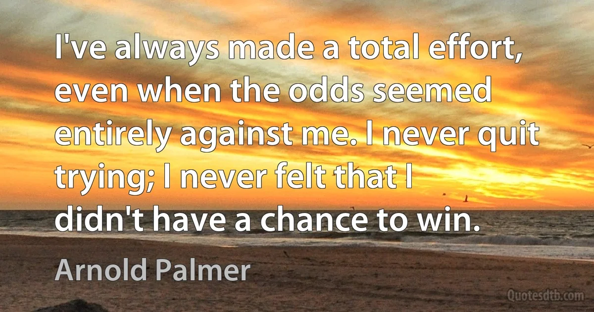 I've always made a total effort, even when the odds seemed entirely against me. I never quit trying; I never felt that I didn't have a chance to win. (Arnold Palmer)