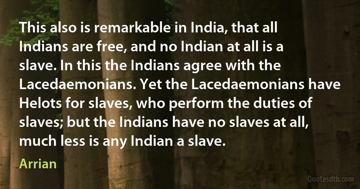 This also is remarkable in India, that all Indians are free, and no Indian at all is a slave. In this the Indians agree with the Lacedaemonians. Yet the Lacedaemonians have Helots for slaves, who perform the duties of slaves; but the Indians have no slaves at all, much less is any Indian a slave. (Arrian)