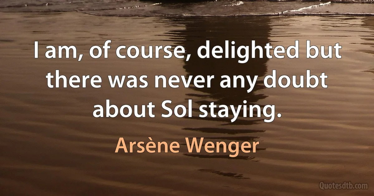 I am, of course, delighted but there was never any doubt about Sol staying. (Arsène Wenger)