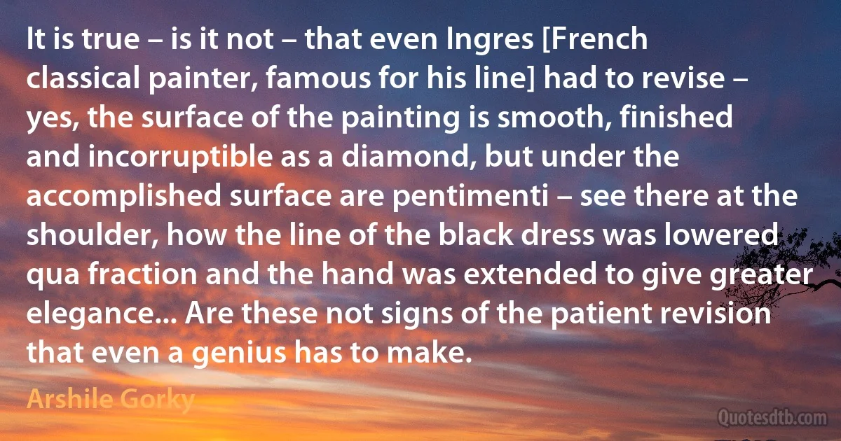 It is true – is it not – that even Ingres [French classical painter, famous for his line] had to revise – yes, the surface of the painting is smooth, finished and incorruptible as a diamond, but under the accomplished surface are pentimenti – see there at the shoulder, how the line of the black dress was lowered qua fraction and the hand was extended to give greater elegance... Are these not signs of the patient revision that even a genius has to make. (Arshile Gorky)