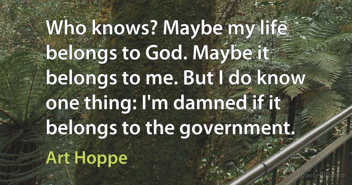 Who knows? Maybe my life belongs to God. Maybe it belongs to me. But I do know one thing: I'm damned if it belongs to the government. (Art Hoppe)