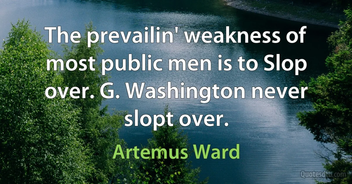 The prevailin' weakness of most public men is to Slop over. G. Washington never slopt over. (Artemus Ward)