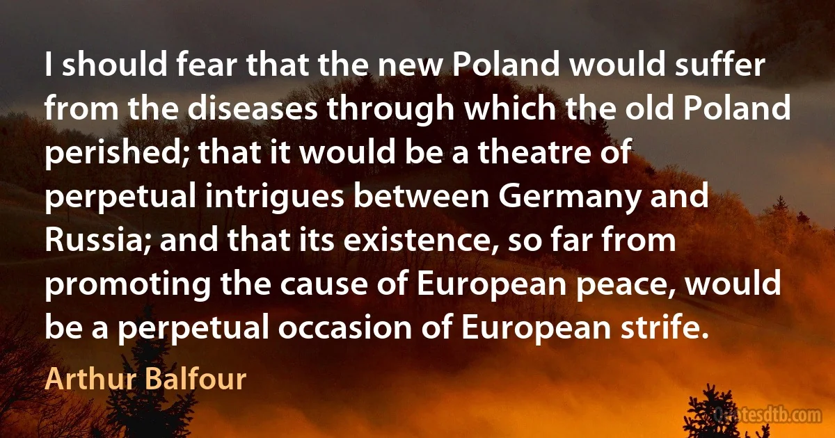 I should fear that the new Poland would suffer from the diseases through which the old Poland perished; that it would be a theatre of perpetual intrigues between Germany and Russia; and that its existence, so far from promoting the cause of European peace, would be a perpetual occasion of European strife. (Arthur Balfour)