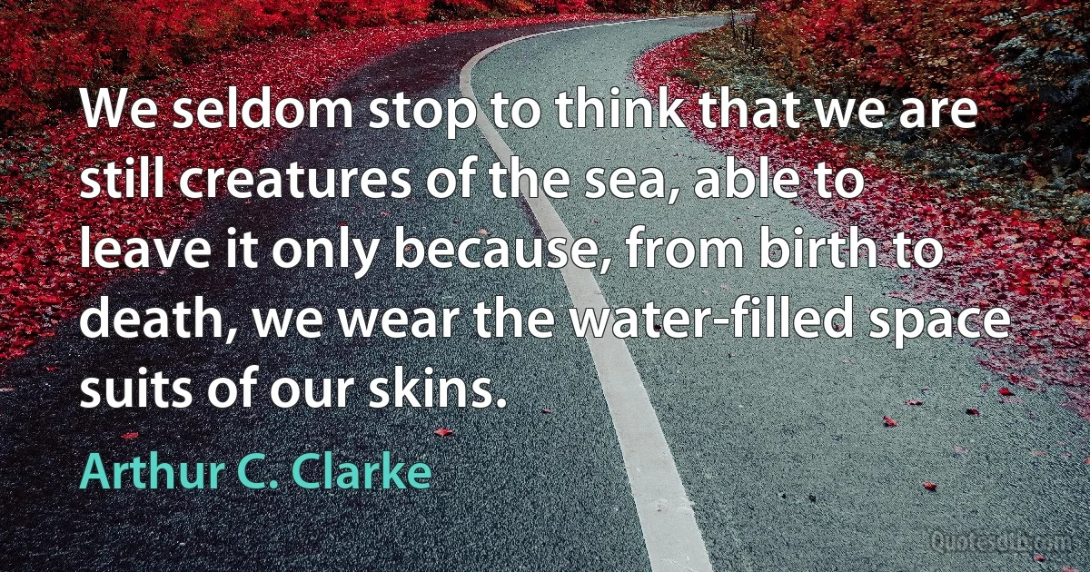 We seldom stop to think that we are still creatures of the sea, able to leave it only because, from birth to death, we wear the water-filled space suits of our skins. (Arthur C. Clarke)