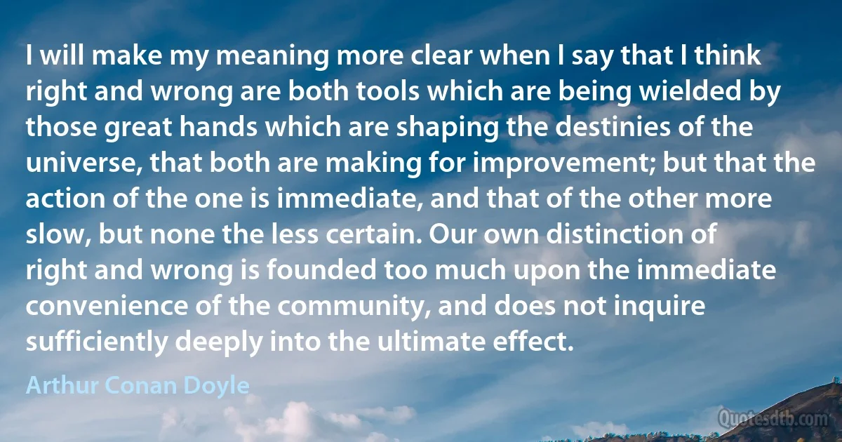 I will make my meaning more clear when I say that I think right and wrong are both tools which are being wielded by those great hands which are shaping the destinies of the universe, that both are making for improvement; but that the action of the one is immediate, and that of the other more slow, but none the less certain. Our own distinction of right and wrong is founded too much upon the immediate convenience of the community, and does not inquire sufficiently deeply into the ultimate effect. (Arthur Conan Doyle)