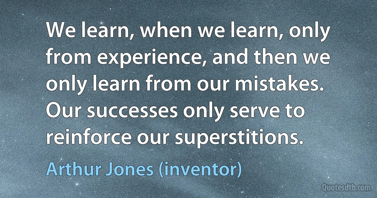 We learn, when we learn, only from experience, and then we only learn from our mistakes. Our successes only serve to reinforce our superstitions. (Arthur Jones (inventor))