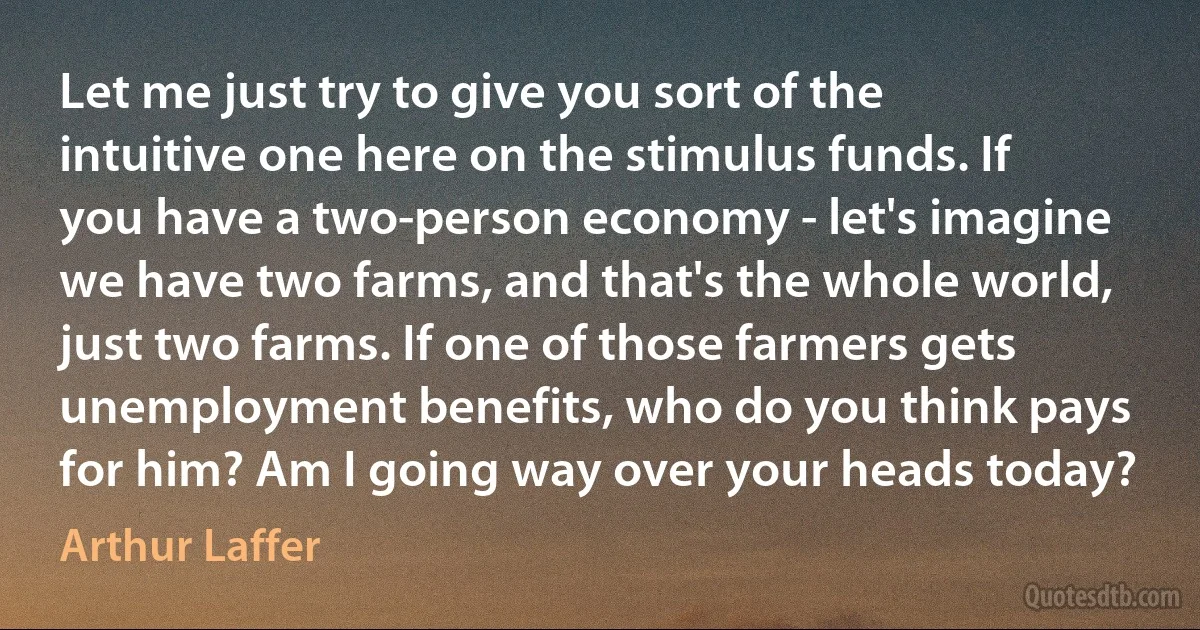 Let me just try to give you sort of the intuitive one here on the stimulus funds. If you have a two-person economy - let's imagine we have two farms, and that's the whole world, just two farms. If one of those farmers gets unemployment benefits, who do you think pays for him? Am I going way over your heads today? (Arthur Laffer)