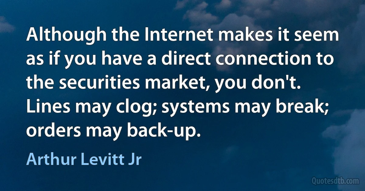 Although the Internet makes it seem as if you have a direct connection to the securities market, you don't. Lines may clog; systems may break; orders may back-up. (Arthur Levitt Jr)