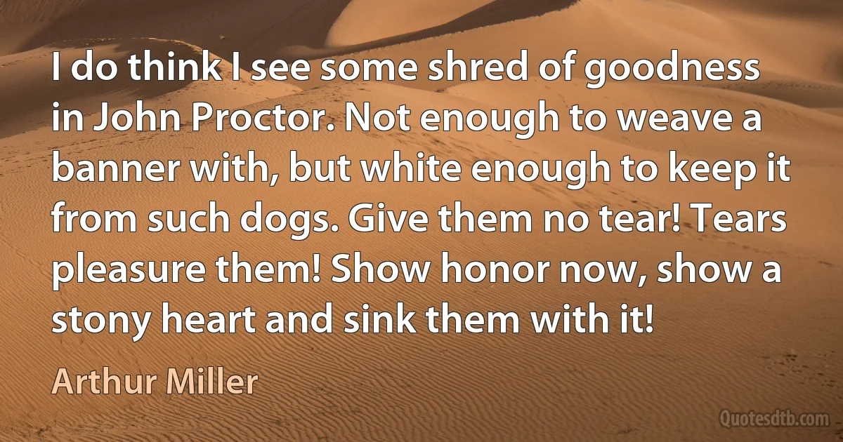 I do think I see some shred of goodness in John Proctor. Not enough to weave a banner with, but white enough to keep it from such dogs. Give them no tear! Tears pleasure them! Show honor now, show a stony heart and sink them with it! (Arthur Miller)