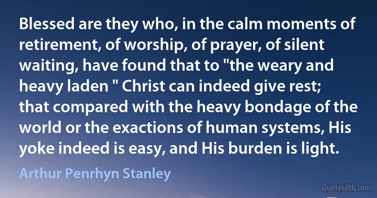 Blessed are they who, in the calm moments of retirement, of worship, of prayer, of silent waiting, have found that to "the weary and heavy laden " Christ can indeed give rest; that compared with the heavy bondage of the world or the exactions of human systems, His yoke indeed is easy, and His burden is light. (Arthur Penrhyn Stanley)