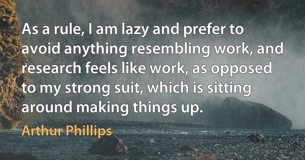 As a rule, I am lazy and prefer to avoid anything resembling work, and research feels like work, as opposed to my strong suit, which is sitting around making things up. (Arthur Phillips)