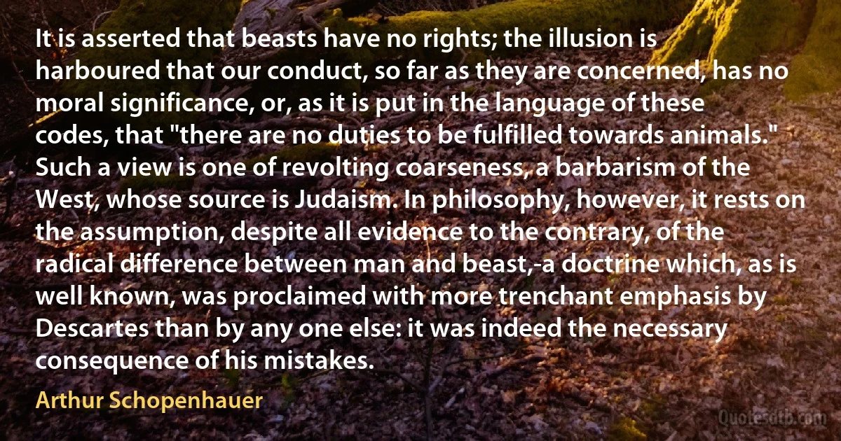 It is asserted that beasts have no rights; the illusion is harboured that our conduct, so far as they are concerned, has no moral significance, or, as it is put in the language of these codes, that "there are no duties to be fulfilled towards animals." Such a view is one of revolting coarseness, a barbarism of the West, whose source is Judaism. In philosophy, however, it rests on the assumption, despite all evidence to the contrary, of the radical difference between man and beast,-a doctrine which, as is well known, was proclaimed with more trenchant emphasis by Descartes than by any one else: it was indeed the necessary consequence of his mistakes. (Arthur Schopenhauer)