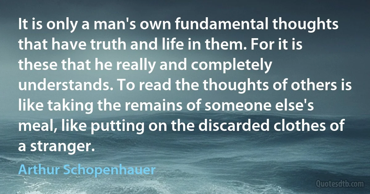 It is only a man's own fundamental thoughts that have truth and life in them. For it is these that he really and completely understands. To read the thoughts of others is like taking the remains of someone else's meal, like putting on the discarded clothes of a stranger. (Arthur Schopenhauer)