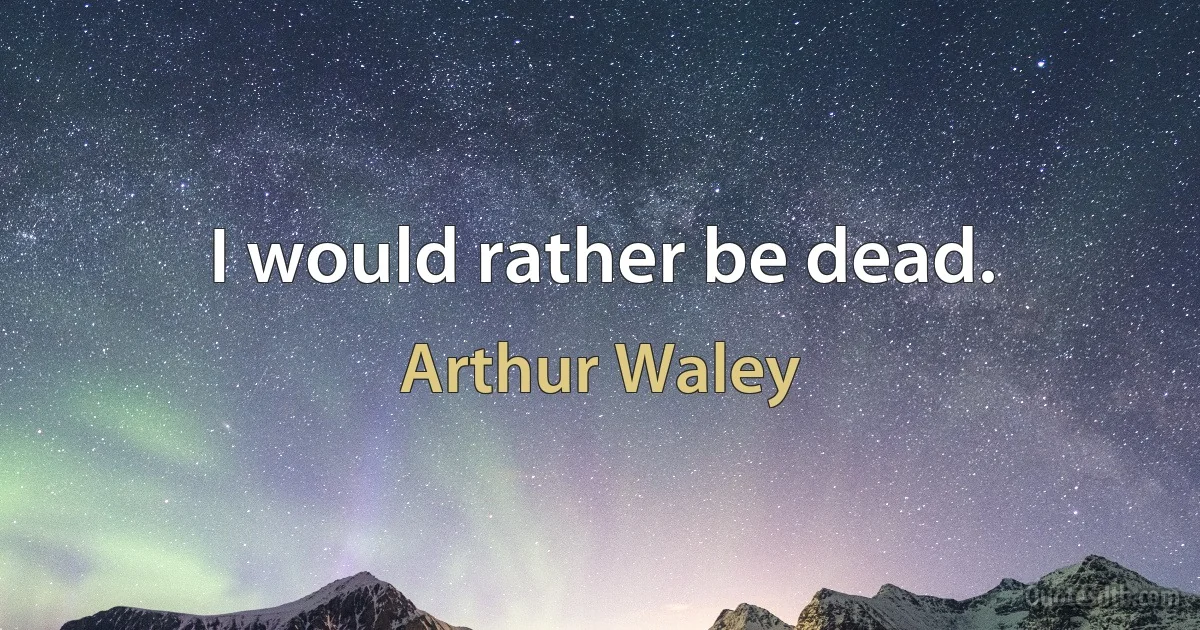 I would rather be dead. (Arthur Waley)