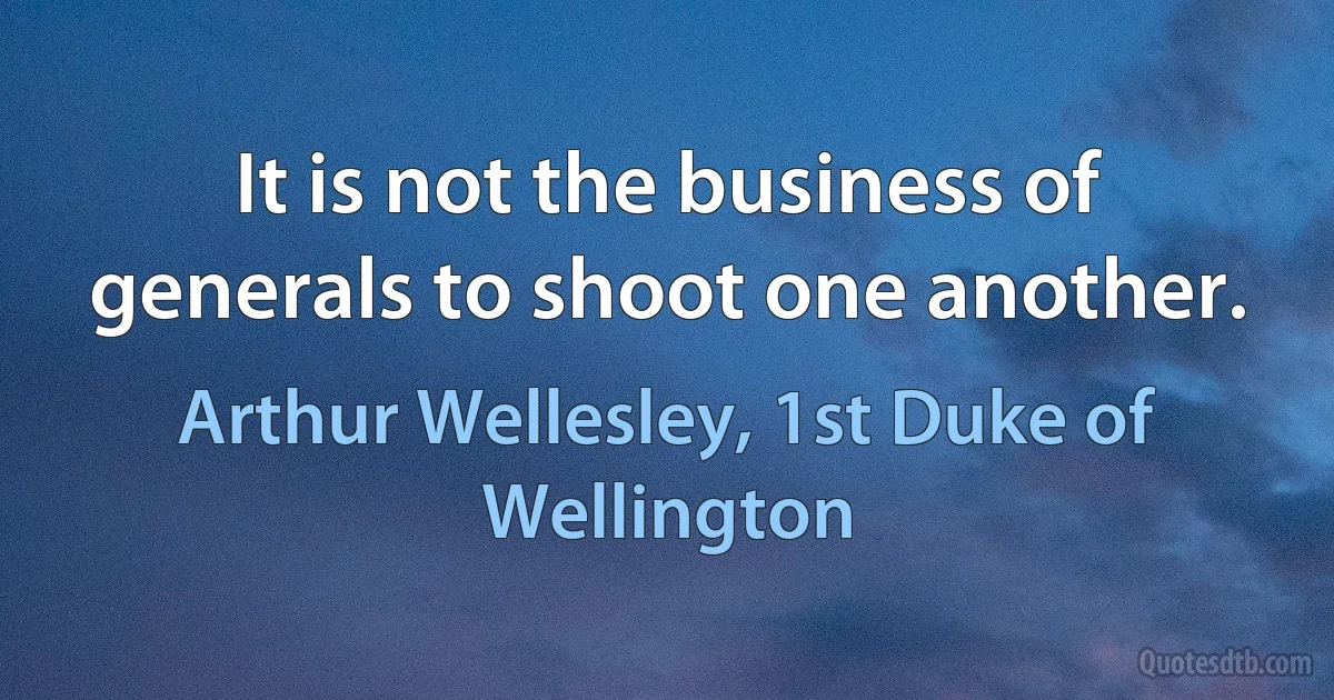 It is not the business of generals to shoot one another. (Arthur Wellesley, 1st Duke of Wellington)