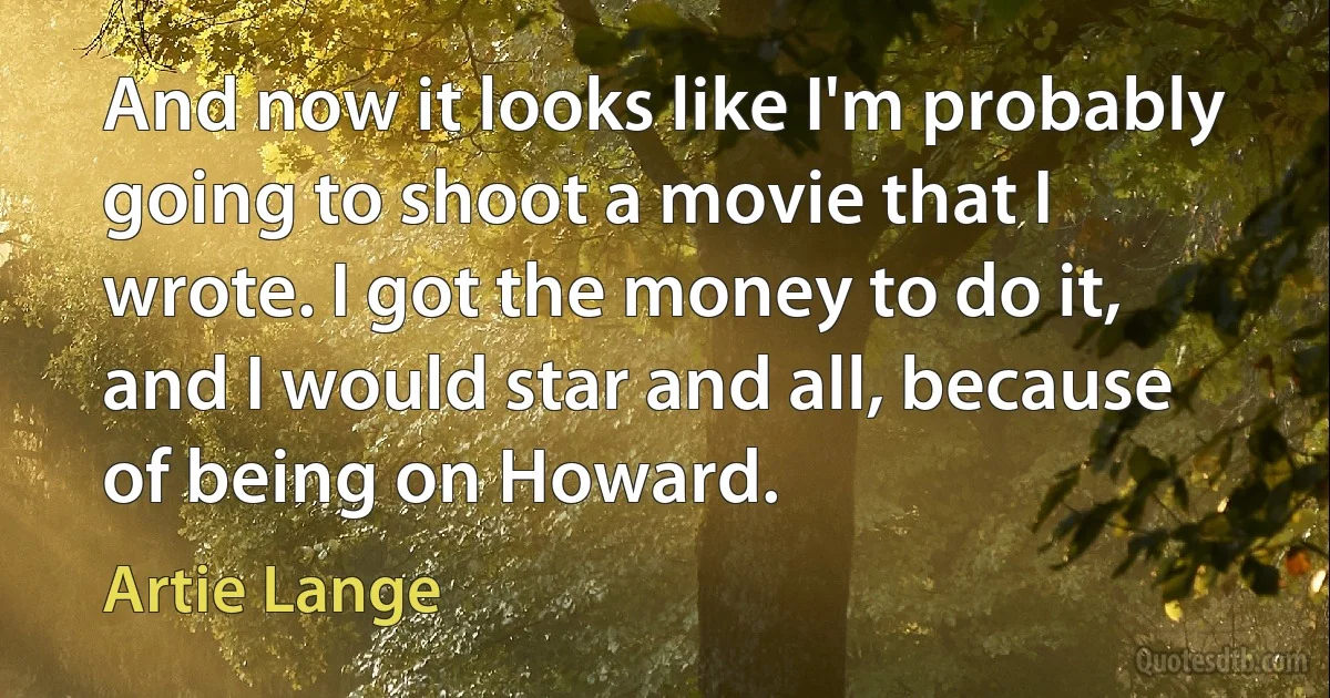 And now it looks like I'm probably going to shoot a movie that I wrote. I got the money to do it, and I would star and all, because of being on Howard. (Artie Lange)