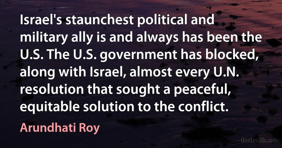 Israel's staunchest political and military ally is and always has been the U.S. The U.S. government has blocked, along with Israel, almost every U.N. resolution that sought a peaceful, equitable solution to the conflict. (Arundhati Roy)