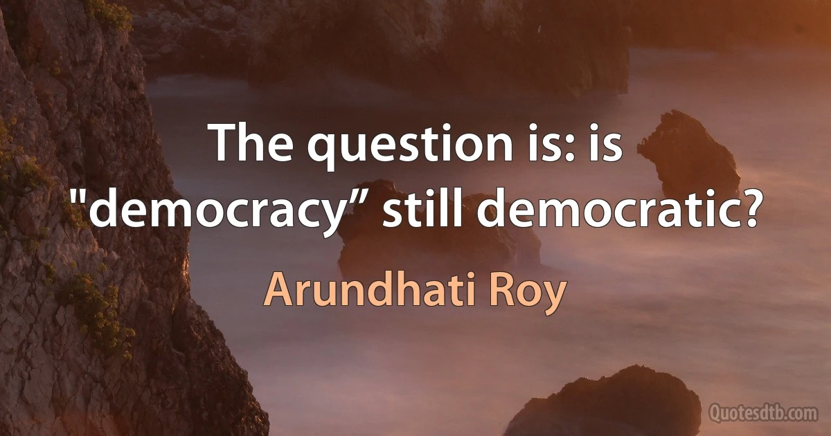 The question is: is "democracy” still democratic? (Arundhati Roy)