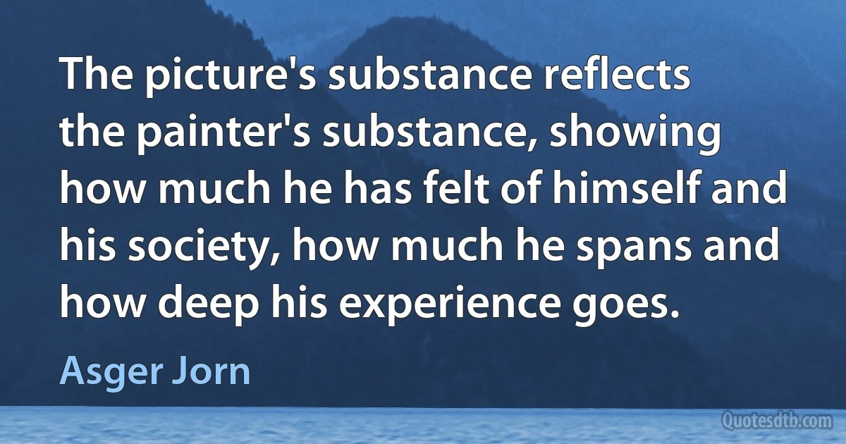 The picture's substance reflects the painter's substance, showing how much he has felt of himself and his society, how much he spans and how deep his experience goes. (Asger Jorn)