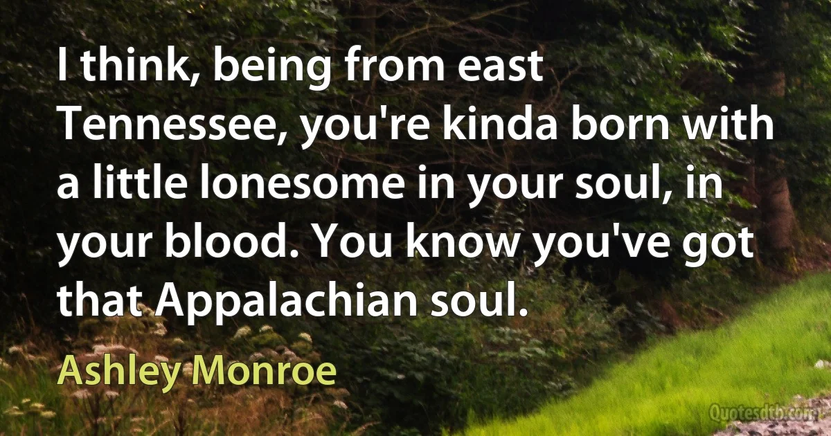 I think, being from east Tennessee, you're kinda born with a little lonesome in your soul, in your blood. You know you've got that Appalachian soul. (Ashley Monroe)