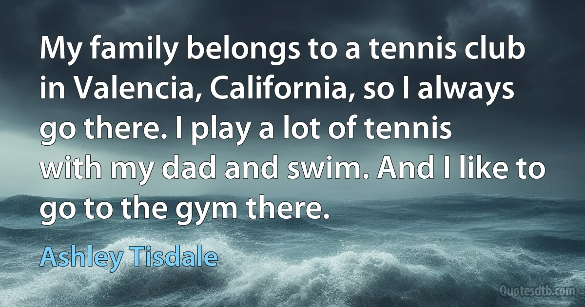 My family belongs to a tennis club in Valencia, California, so I always go there. I play a lot of tennis with my dad and swim. And I like to go to the gym there. (Ashley Tisdale)