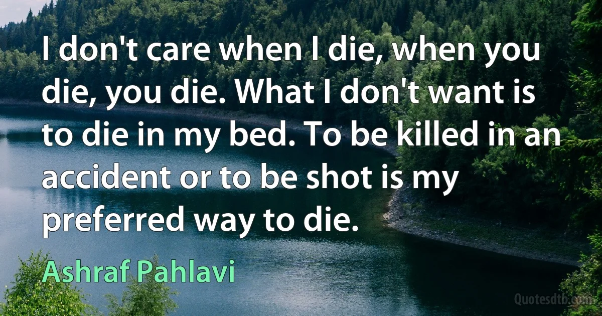 I don't care when I die, when you die, you die. What I don't want is to die in my bed. To be killed in an accident or to be shot is my preferred way to die. (Ashraf Pahlavi)