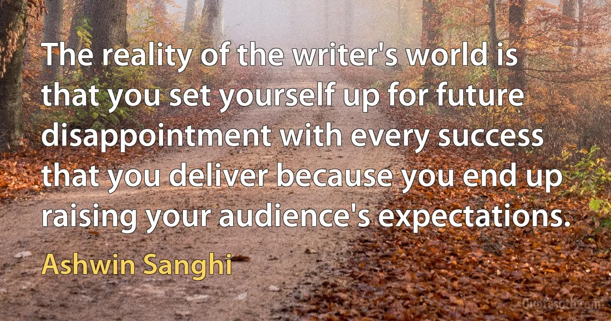 The reality of the writer's world is that you set yourself up for future disappointment with every success that you deliver because you end up raising your audience's expectations. (Ashwin Sanghi)