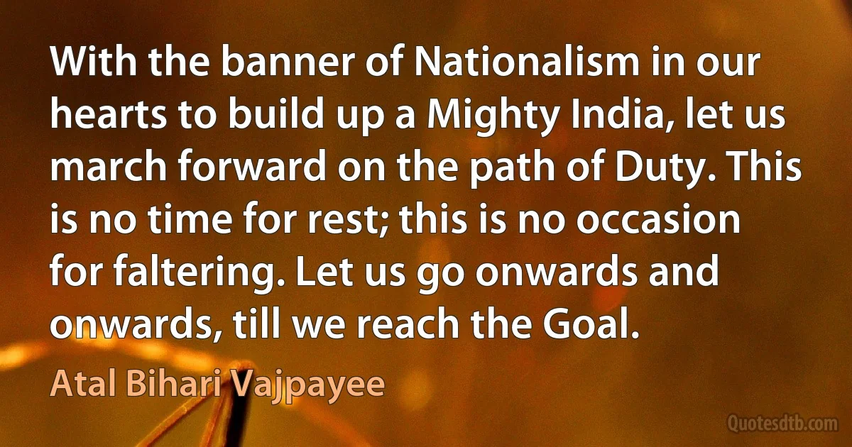 With the banner of Nationalism in our hearts to build up a Mighty India, let us march forward on the path of Duty. This is no time for rest; this is no occasion for faltering. Let us go onwards and onwards, till we reach the Goal. (Atal Bihari Vajpayee)