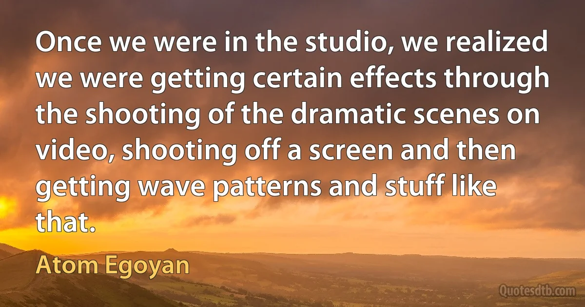 Once we were in the studio, we realized we were getting certain effects through the shooting of the dramatic scenes on video, shooting off a screen and then getting wave patterns and stuff like that. (Atom Egoyan)