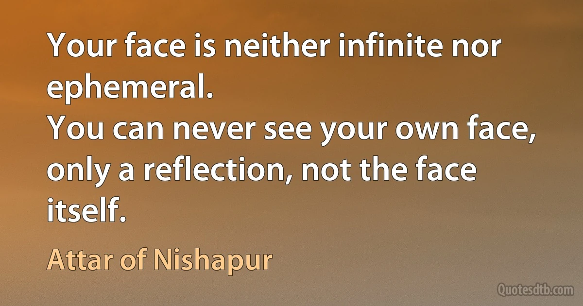 Your face is neither infinite nor ephemeral.
You can never see your own face,
only a reflection, not the face itself. (Attar of Nishapur)