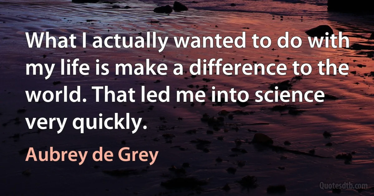 What I actually wanted to do with my life is make a difference to the world. That led me into science very quickly. (Aubrey de Grey)